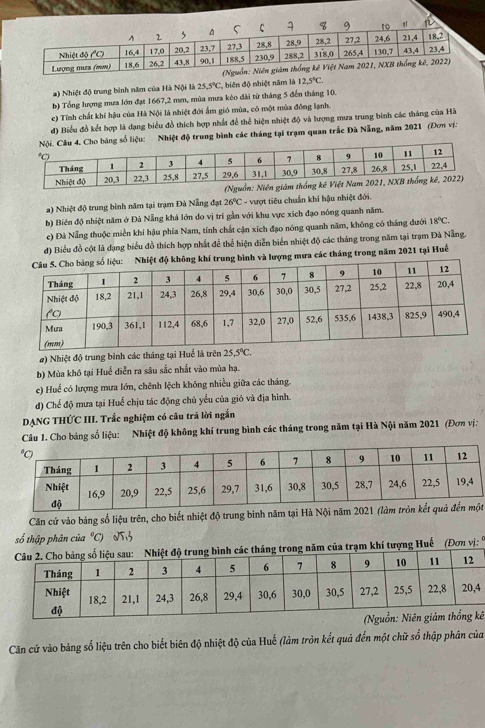 Nhiệt độ trung bình năm của Hà Nội là 25,5°C C, biên độ nhiệt năm là 12,5°C.
b) Tổng lượng mưa lớn đạt 1667,2 mm, mùa mưa kéo dài từ tháng 5 đến tháng 10.
c) Tính chất khí hậu của Hà Nội là nhiệt đới ẩm gió mùa, có một mùa đông lạnh.
d) Biểu đồ kết hợp là dạng biểu đồ thích hợp nhất đề thể hiện nhiệt độ và lượng mưa trung bình các tháng của Hà
bảng số liệu: Nhiệt độ trung bình các tháng tại trạm quan trắc Đà Nẵng, năm 2021 (Đơn vị:
a) Nhiệt độ trung bình năm tại trạm Đà Nẵng đạt 26°C - vượt tiêu chuẩn khí hậu nhiệt đới.
b) Biên độ nhiệt năm ở Đà Nẵng khá lớn do vị trí gần với khu vực xích đạo nóng quanh năm.
c) Đà Nẵng thuộc miền khí hậu phía Nam, tính chất cận xích đạo nóng quanh năm, không có tháng dưới 18°C.
d) Biểu đồ cột là dạng biểu đồ thích hợp nhất để thể hiện diễn biến nhiệt độ các tháng trong năm tại trạm Đà Nẵng.
trung bình và lượng mưa các tháng trong năm 2021 tại Huế
#) Nhiệt độ trung bình các tháng tại Huế là trên 25,5^0C.
b) Mùa khô tại Huế diễn ra sâu sắc nhất vào mùa hạ.
c) Huế có lượng mưa lớn, chênh lệch không nhiều giữa các tháng.
d) Chế độ mưa tại Huế chịu tác động chủ yếu của gió và địa hình.
DẠNG THỨC III. Trắc nghiệm có câu trả lời ngắn
Câu 1. Cho bảng số liệu: Nhiệt độ không khí trung bình các tháng trong năm tại Hà Nội năm 2021 (Đơn vị:
Căn cứ vào bảng số liệu trên, cho biết nhiệt độ trung bình năm tại Hà Nội năm 2021 (làm trònt
số thập phân của°C) 23
ăm của trạm khí tượng Huế (Đơn vị: 9
ê
Căn cứ vào bảng số liệu trên cho biết biên độ nhiệt độ của Huế (làm tròn kết quả đến một chữ số thập phân của