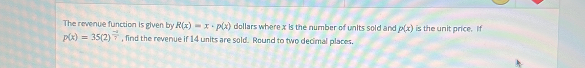 The revenue function is given by R(x)=x· p(x) dollars where x is the number of units sold and p(x) is the unit price. If
p(x)=35(2)^ (-x)/7  , find the revenue if 14 units are sold. Round to two decimal places.