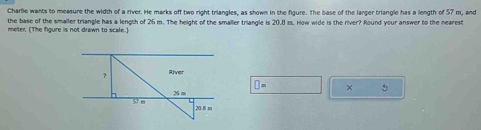 Charlie wants to measure the width of a river. He marks off two right triangles, as shown in the figure. The base of the larger triangle has a length of 57 m, and 
the base of the smaller triangle has a length of 26 m. The height of the smaller triangle is 20.8 m. How wide is the river? Round your answer to the nearest
meter. (The figure is not drawn to scale.)
m
5