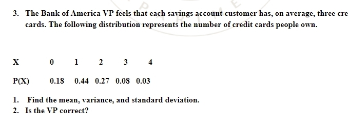 The Bank of America VP feels that each savings account customer has, on average, three cre 
cards. The following distribution represents the number of credit cards people own..
x 1 2 3 4
P(X) 0.18 0.44 0.27 0.08 0.03
1. Find the mean, variance, and standard deviation. 
2. Is the VP correct?