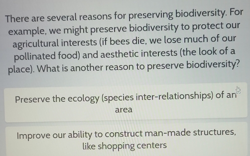 There are several reasons for preserving biodiversity. For
example, we might preserve biodiversity to protect our
agricultural interests (if bees die, we lose much of our
pollinated food) and aesthetic interests (the look of a
place). What is another reason to preserve biodiversity?
Preserve the ecology (species inter-relationships) of an
area
Improve our ability to construct man-made structures,
like shopping centers