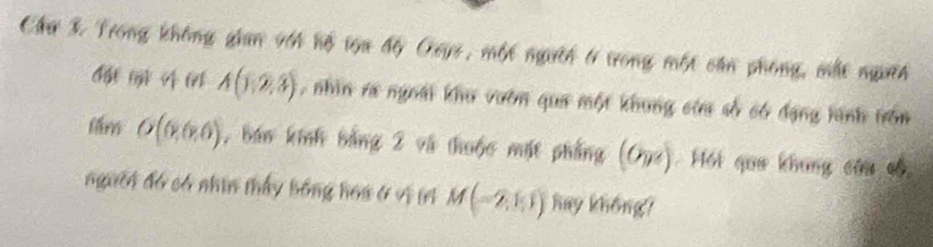 Chư 3 Trong không gian với hộ tọa độ Oays, một người t trong một căn phong, một ngưĩi
A(1,2,3) , nhìn ra ngoài khu vườn qua một khung cửa số có đạng tình trồn 
tlm O(0,0,0) , báo kính bằng 2 và thuộc mặt phẳng (G_y Hội qua khung câu cố 
người đó có nhìn thấy bóng hoa ở vị (A M(-2,1,1) hay không?