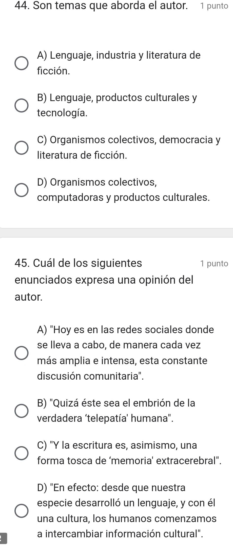 Son temas que aborda el autor. 1 punto
A) Lenguaje, industria y literatura de
ficción.
B) Lenguaje, productos culturales y
tecnología.
C) Organismos colectivos, democracia y
literatura de ficción.
D) Organismos colectivos,
computadoras y productos culturales.
45. Cuál de los siguientes 1 punto
enunciados expresa una opinión del
autor.
A) "Hoy es en las redes sociales donde
se lleva a cabo, de manera cada vez
más amplia e intensa, esta constante
discusión comunitaria".
B) "Quizá éste sea el embrión de la
verdadera 'telepatía' humana".
C) "Y la escritura es, asimismo, una
forma tosca de ‘memoria' extracerebral".
D) "En efecto: desde que nuestra
especie desarrolló un lenguaje, y con él
una cultura, los humanos comenzamos
a intercambiar información cultural".