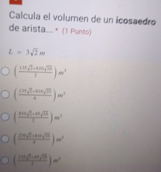 Calcula el volumen de un icosaedro
de arista... * (1 Punto)
L=3sqrt(2)m
( (135sqrt(2)+810sqrt(10))/2 )m^3
( (135sqrt(2)+810sqrt(10))/6 )m^3
( (810sqrt(2)+45sqrt(10))/2 )m^3
( (270sqrt(2)+810sqrt(10))/4 )m^3
( (135sqrt(2)+45sqrt(10))/2 )m^3