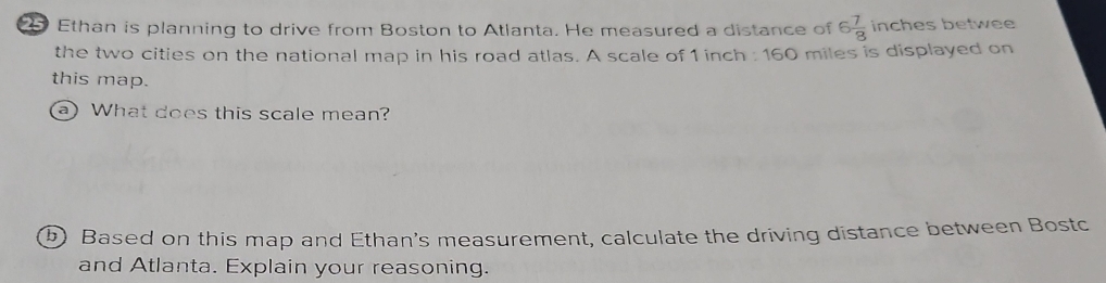 Ethan is planning to drive from Boston to Atlanta. He measured a distance of 6 7/8  inches betwee 
the two cities on the national map in his road atlas. A scale of 1 inch : 160 miles is displayed on 
this map. 
a) What does this scale mean? 
b) Based on this map and Ethan's measurement, calculate the driving distance between Bostc 
and Atlanta. Explain your reasoning.