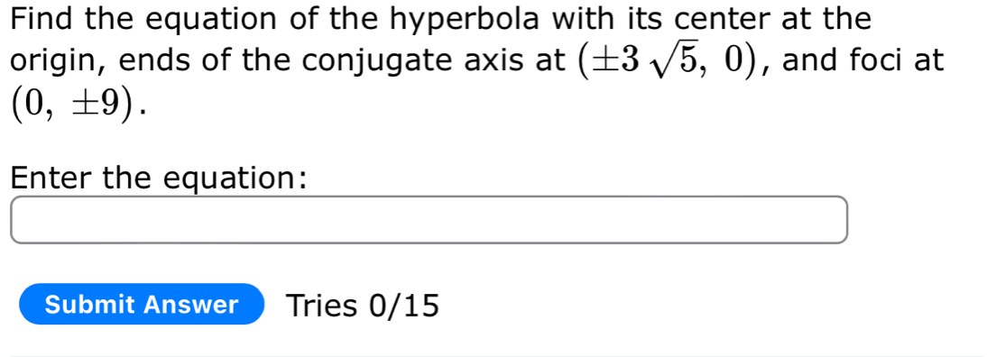 Find the equation of the hyperbola with its center at the 
origin, ends of the conjugate axis at (± 3sqrt(5),0) , and foci at
(0,± 9). 
Enter the equation: 
Submit Answer Tries 0/15