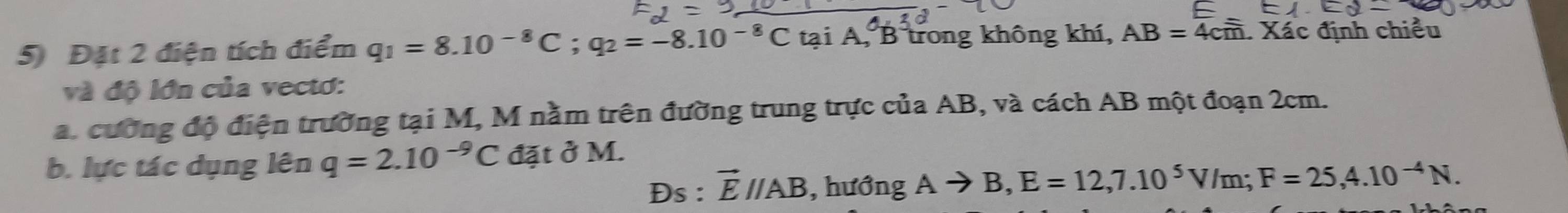 5 Đặt 2 điện tích điểm q_1=8.10^(-8)C; q_2=-8.10^(-8)C tại A, B trong không khí, AB=4cm. Xác định chiều 
và độ lớn của vectơ: 
a. cường độ điện trường tại M, M nằm trên đường trung trực của AB, và cách AB một đoạn 2cm. 
b. lực tác dụng lên q=2.10^(-9)C đặt ở M. 
Ds : vector Eparallel AB , hướng Ato B, E=12, 7.10^5V/m; F=25, 4.10^(-4)N.