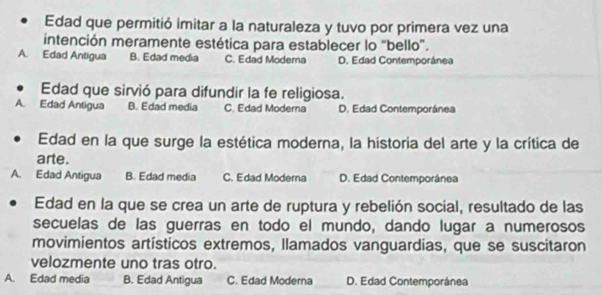 Edad que permitió imitar a la naturaleza y tuvo por primera vez una
intención meramente estética para establecer lo “bello”.
A. Edad Antigua B. Edad media C. Edad Moderna D. Edad Contemporánea
Edad que sirvió para difundir la fe religiosa.
A. Edad Antigua B. Edad media C Edad Moderna D. Edad Contemporánea
Edad en la que surge la estética moderna, la hístoria del arte y la crítica de
arte.
A. Edad Antigua B. Edad media C. Edad Moderna D. Edad Contemporánea
Edad en la que se crea un arte de ruptura y rebelión social, resultado de las
secuelas de las guerras en todo el mundo, dando lugar a numerosos
movimientos artísticos extremos, llamados vanguardias, que se suscitaron
velozmente uno tras otro.
A. Edad media B. Edad Antigua C. Edad Moderna D. Edad Contemporánea