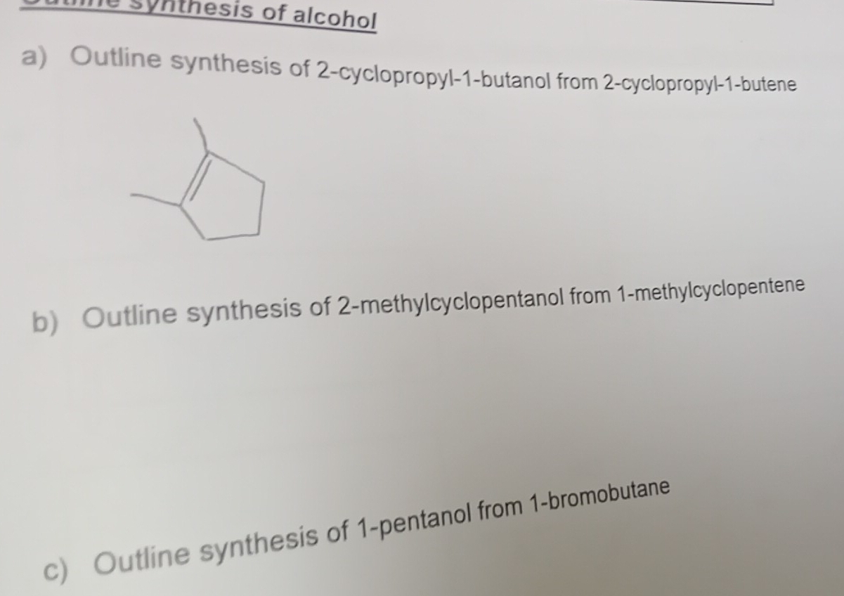 synthesis of alcohol 
a) Outline synthesis of 2 -cyclopropyl- 1 -butanol from 2 -cyclopropyl -1 -butene 
b) Outline synthesis of 2 -methylcyclopentanol from 1 -methylcyclopentene 
c) Outline synthesis of 1 -pentanol from 1 -bromobutane