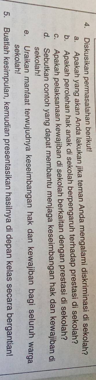 Diskusikan permasalahan berikut! 
a. Apakah yang akan Anda lakukan jika teman Anda mengalami diskriminasi di sekolah? 
b. Apakah perolehan hak anak di sekolah berpengaruh terhadap prestasi di sekolah? 
c. Apakah pelaksanaan kewajiban di sekolah berkaitan dengan prestasi di sekolah? 
d. Sebutkan contoh yang dapat membantu menjaga keseimbangan hak dan kewajiban di 
sekolah! 
e. Uraikan manfaat terwujudnya keseimbangan hak dan kewajiban bagi seluruh warga 
sekolah! 
5. Buatlah kesimpulan, kemudian presentasikan hasilnya di depan kelas secara bergantian!