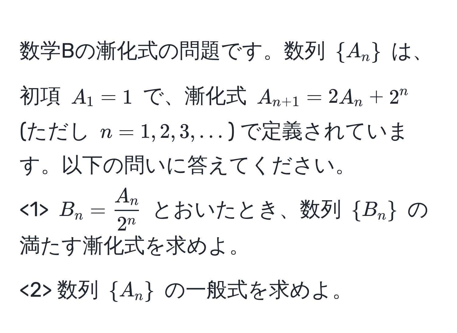 数学Bの漸化式の問題です。数列 (A_n) は、初項 (A_1 = 1) で、漸化式 (A_n+1 = 2A_n + 2^(n) (ただし (n = 1, 2, 3, ...)) で定義されています。以下の問いに答えてください。
<1> (B_n = fracA_n)2^n) とおいたとき、数列 (B_n) の満たす漸化式を求めよ。
<2> 数列 (A_n) の一般式を求めよ。