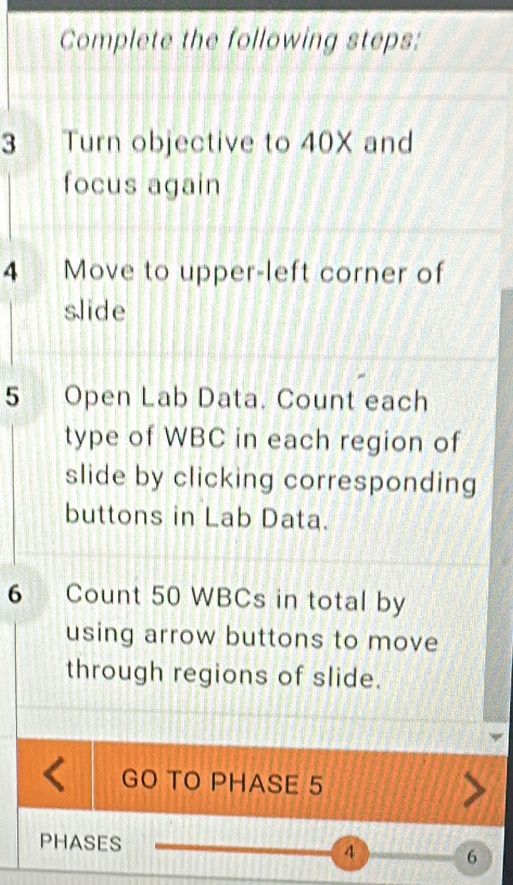 Complete the following steps: 
3 Turn objective to 40X and 
focus again 
4 Move to upper-left corner of 
slide 
5 Open Lab Data. Count each 
type of WBC in each region of 
slide by clicking corresponding 
buttons in Lab Data. 
6 Count 50 WBCs in total by 
using arrow buttons to move 
through regions of slide. 
GO TO PHASE 5
PHASES 4 6