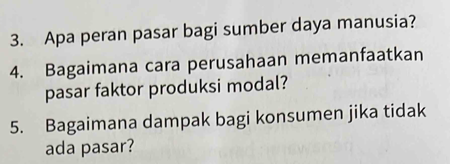 Apa peran pasar bagi sumber daya manusia? 
4. Bagaimana cara perusahaan memanfaatkan 
pasar faktor produksi modal? 
5. Bagaimana dampak bagi konsumen jika tidak 
ada pasar?