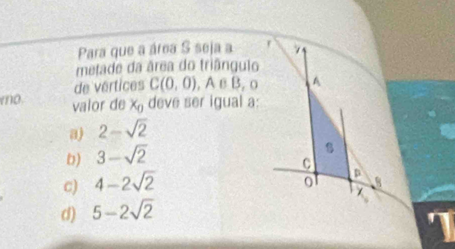 Para que a área S seja a r /
metade da área do triângulo
de vértices C(0,0), A∈ B, O A
mo. valor de x_0 deve ser igual a:
a) 2-sqrt(2)
D) 3-sqrt(2)

C
c) 4-2sqrt(2)
D
0
1
d) 5-2sqrt(2)