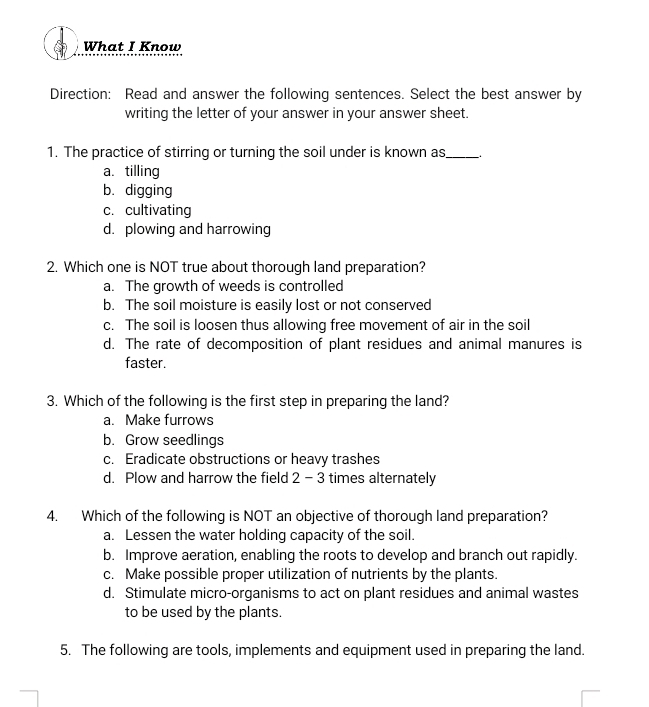 What I Know
Direction: Read and answer the following sentences. Select the best answer by
writing the letter of your answer in your answer sheet.
1. The practice of stirring or turning the soil under is known as_
a. tilling
b. digging
c. cultivating
d. plowing and harrowing
2. Which one is NOT true about thorough land preparation?
a. The growth of weeds is controlled
b. The soil moisture is easily lost or not conserved
c. The soil is loosen thus allowing free movement of air in the soil
d. The rate of decomposition of plant residues and animal manures is
faster.
3. Which of the following is the first step in preparing the land?
a. Make furrows
b. Grow seedlings
c. Eradicate obstructions or heavy trashes
d. Plow and harrow the field 2 - 3 times alternately
4. Which of the following is NOT an objective of thorough land preparation?
a. Lessen the water holding capacity of the soil.
b. Improve aeration, enabling the roots to develop and branch out rapidly.
c. Make possible proper utilization of nutrients by the plants.
d. Stimulate micro-organisms to act on plant residues and animal wastes
to be used by the plants.
5. The following are tools, implements and equipment used in preparing the land.