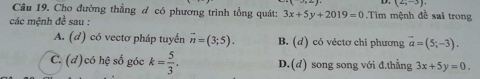 (2,-3). 
Câu 19. Cho đường thẳng đ có phương trình tổng quát: 3x+5y+2019=0 Tìm mệnh đề sai trong
các mệnh đề sau :
A. (d) có vectơ pháp tuyến vector n=(3;5). B. (d) có véctơ chỉ phương vector a=(5;-3).
C.(d)có hệ số góc k= 5/3 . D.(d) song song với đ.thẳng 3x+5y=0.