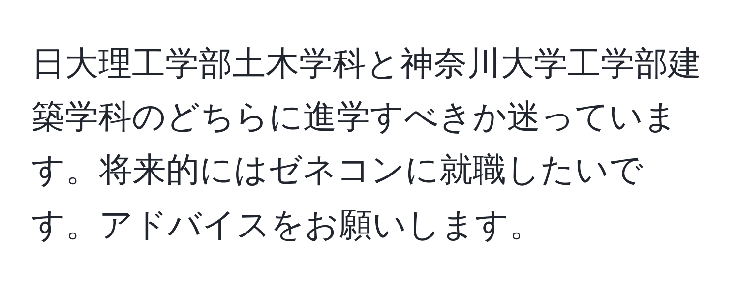 日大理工学部土木学科と神奈川大学工学部建築学科のどちらに進学すべきか迷っています。将来的にはゼネコンに就職したいです。アドバイスをお願いします。