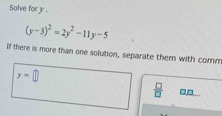 Solve for y.
(y-3)^2=2y^2-11y-5
If there is more than one solution, separate them with comm
y=□
 □ /□  