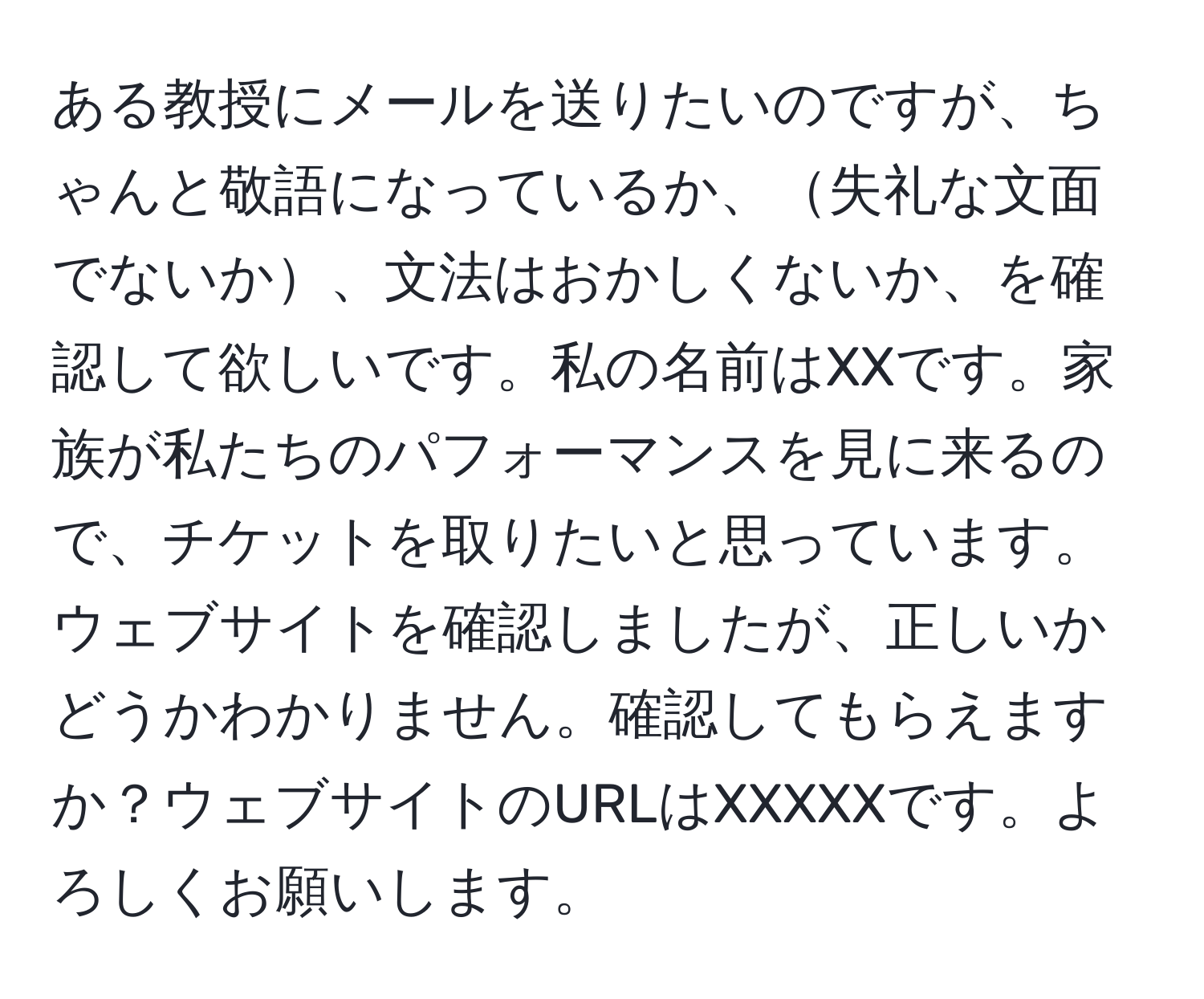 ある教授にメールを送りたいのですが、ちゃんと敬語になっているか、失礼な文面でないか、文法はおかしくないか、を確認して欲しいです。私の名前はXXです。家族が私たちのパフォーマンスを見に来るので、チケットを取りたいと思っています。ウェブサイトを確認しましたが、正しいかどうかわかりません。確認してもらえますか？ウェブサイトのURLはXXXXXです。よろしくお願いします。