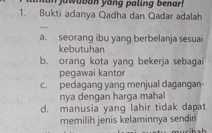 lan jawaban yang paling benar!
1. Bukti adanya Qadha dan Qadar adalah
…
a. seorang ibu yang berbelanja sesuai
kebutuhan
b. orang kota yang bekerja sebagai
pegawai kantor
c. pedagang yang menjual dagangan-
nya dengan harga mahal
d. manusia yang lahir tidak dapat
memilih jenis kelaminnya sendiri