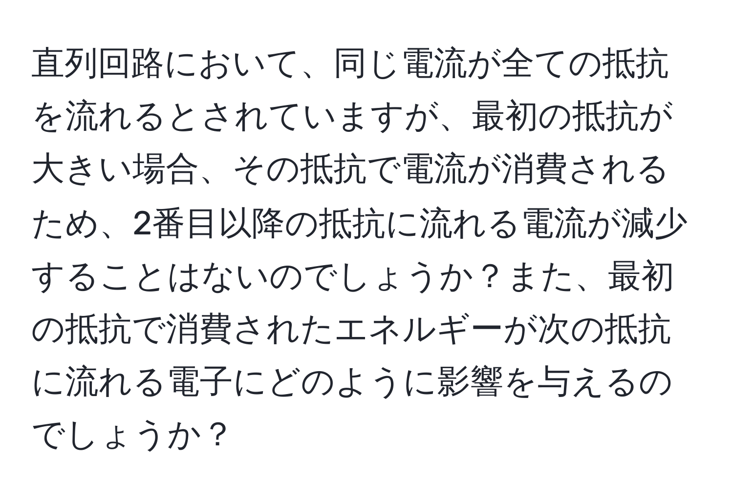 直列回路において、同じ電流が全ての抵抗を流れるとされていますが、最初の抵抗が大きい場合、その抵抗で電流が消費されるため、2番目以降の抵抗に流れる電流が減少することはないのでしょうか？また、最初の抵抗で消費されたエネルギーが次の抵抗に流れる電子にどのように影響を与えるのでしょうか？