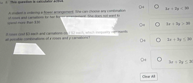 This question is calculator active.
3x+2y<30</tex> 
A student is ordering a flower arrangement. She can choose any combination
of roses and carnations for her flower arrangement. She does not want to
spend more than $30
2x+3y>30
If roses cost $3 each and carnations co $2 each, which inequality represents
all possible combinations of x roses and y carnations?
2x+3y≤ 30
3x+2y≤ 30
Clear All