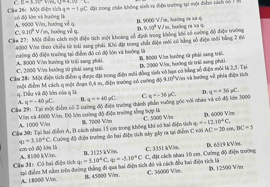 C. E=3.10^4V/m,Q=4.10°C.
Câu 26: Một điện tích q=-1mu C đặt trong chân không sinh ra điện trường tại một điểm cách nó  m
có độ lớn và hướng là
A. 9000 V/m, hướng về q. B. 9 000V ' m, hướng ra xa q.
D. 9.10^9V/m
C. 9.10^9V/m , hướng về q. , hướng ra xa q.
Câu 27: Một điểm cách một điện tích một khoảng cố định trong không khí có cường độ điện trường
4000 V/m theo chiều từ trái sang phải. Khi đặt trong chất điện môi có hằng số điện môi bằng 2 thì
cường độ điện trường tại điểm đó có độ lớn và hướng là
A. 8000 V/m hướng từ trái sang phải. B. 8000 V/m hướng từ phải sang trái.
C. 2000 V/m hướng từ phải sang trái. D. 2000 V/m, hướng từ trái sang phải.
Câu 28: Một điện tích điểm q được đặt trong điện môi đồng tính vô hạn có hằng số điện môi là 2,5. Tại
một điểm M cách q một đoạn 0,4 m, điện trường có cường độ 9.10^5V/m và hướng : về phía điện tích
q. Dấu và độ lớn của q là
A. q=-40mu C. B. q=+40mu C. C. q=-36mu C. D. q=+36mu C.
Câu 29: Tại một điểm có 2 cường độ điện trường thành phần vuông góc với nhau và có độ lớn 3000
V/m và 4000 V/m. Độ lớn cường độ điện trường tổng hợp là
A. 1000 V/m B. 7000 V/m C. 5000 V/m p. 6000 V/m
Câu 30: Tại hai điểm A, B cách nhau 15 cm trong không khí có hai điện tích q_1=-12.10^(-6)C,
q_2=3.10^(-6)C. Cường độ điện trường do hai điện tích này gây ra tại điểm C với AC=20cm,BC=5
cm có độ lớn là
A. 8100 kV/m. B. 3125 kV/m. C. 3351 kV/m. D. 6519 kV/m.
Câu 31: Có hai điện tích q_1=5.10^(-6)C,q_2=-5.10^(-6)C C, đặt cách nhau 10 cm. Cường độ điện trường
tại điểm M nằm trên đường thẳng đi qua hai điện tích đó và cách đều hai điện tích là
A. 18000 V/m. B. 45000 V/m. C. 36000 V/m. D. 12500 V/m