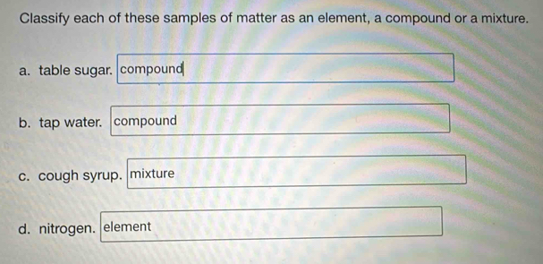 Classify each of these samples of matter as an element, a compound or a mixture. 
a. table sugar. compound 
b. tap water. compound 
c. cough syrup. mixture 
d. nitrogen. element