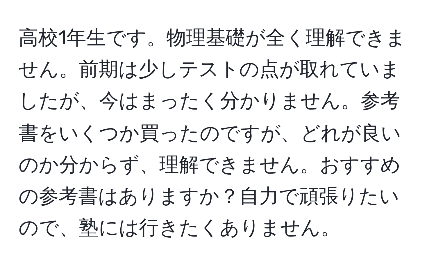 高校1年生です。物理基礎が全く理解できません。前期は少しテストの点が取れていましたが、今はまったく分かりません。参考書をいくつか買ったのですが、どれが良いのか分からず、理解できません。おすすめの参考書はありますか？自力で頑張りたいので、塾には行きたくありません。