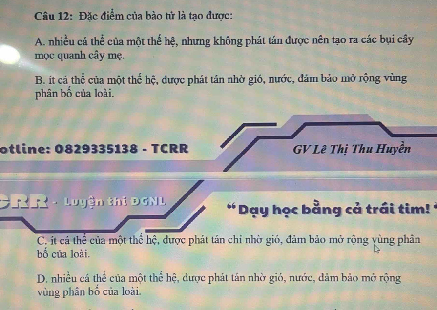 Đặc điểm của bào tử là tạo được:
A. nhiều cá thể của một thế hệ, nhưng không phát tán được nên tạo ra các bụi cây
mọc quanh cây mẹ.
B. ít cá thể của một thể hệ, được phát tán nhờ gió, nước, đảm bảo mở rộng vùng
phân bố của loài.
otline: 0829335138 - TCRR GV Lê Thị Thu Huyền
CRR - Luyện thi ĐGNL
“ Dạy học bằng cả trái tim! '
C. ít cá thể của một thể hệ, được phát tán chỉ nhờ gió, đảm bảo mở rộng yùng phân
bố của loài.
D. nhiều cá thể của một thế hệ, được phát tán nhờ gió, nước, đảm bảo mở rộng
vùng phân bố của loài.