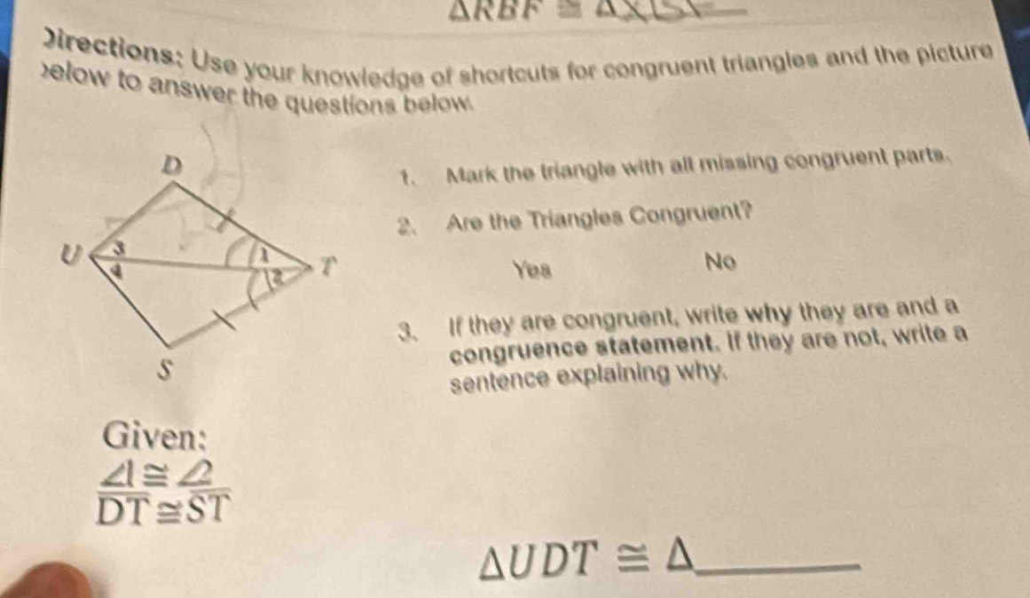 △ RBF≌
Directions: Use your knowledge of shortcuts for congruent triangles and the picture
elow to answer the questions below .
1. Mark the triangle with all missing congruent parts.
2. Are the Triangles Congruent?
Yes
No
3. If they are congruent, write why they are and a
congruence statement. If they are not, write a
sentence explaining why.
Given:
 ∠ I≌ ∠ 2/DT beginarrayr ≌  ≌ endarray frac ST
△ UDT≌ △ _