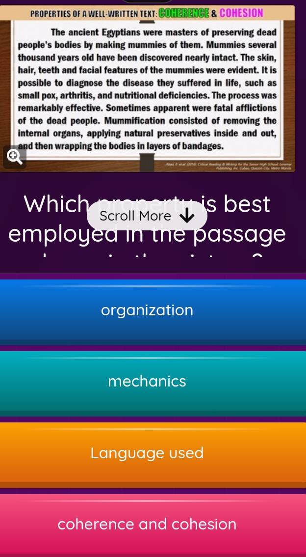 PROPERTIES OF A WELL-WRITTEN TEXT: COHERENCE & COHESION
The ancient Egyptians were masters of preserving dead
people's bodies by making mummies of them. Mummies several
thousand years old have been discovered nearly intact. The skin,
hair, teeth and facial features of the mummies were evident. It is
possible to diagnose the disease they suffered in life, such as
small pox, arthritis, and nutritional deficiencies. The process was
remarkably effective. Sometimes apparent were fatal afflictions
of the dead people. Mummification consisted of removing the
internal organs, applying natural preservatives inside and out,
and then wrapping the bodies in layers of bandages.
④
Which Scroll More
s best 
employed in the passage
organization
mechanics
Language used
coherence and cohesion