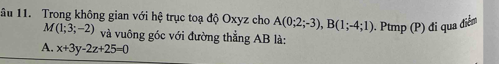 âu 11. Trong không gian với hệ trục toạ độ Oxyz cho A(0;2;-3), B(1;-4;1). Ptmp (P) đi qua điểm
M(1;3;-2) và vuông góc với đường thẳng AB là:
A. x+3y-2z+25=0