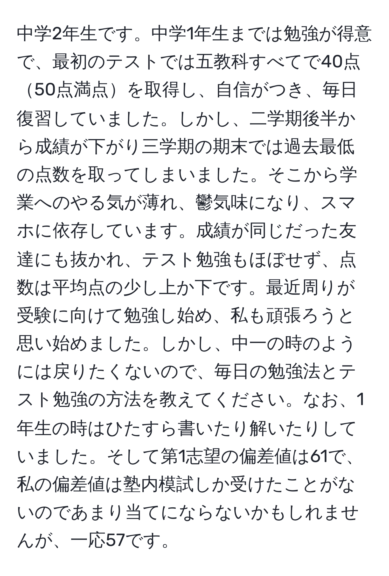 中学2年生です。中学1年生までは勉強が得意で、最初のテストでは五教科すべてで40点50点満点を取得し、自信がつき、毎日復習していました。しかし、二学期後半から成績が下がり三学期の期末では過去最低の点数を取ってしまいました。そこから学業へのやる気が薄れ、鬱気味になり、スマホに依存しています。成績が同じだった友達にも抜かれ、テスト勉強もほぼせず、点数は平均点の少し上か下です。最近周りが受験に向けて勉強し始め、私も頑張ろうと思い始めました。しかし、中一の時のようには戻りたくないので、毎日の勉強法とテスト勉強の方法を教えてください。なお、1年生の時はひたすら書いたり解いたりしていました。そして第1志望の偏差値は61で、私の偏差値は塾内模試しか受けたことがないのであまり当てにならないかもしれませんが、一応57です。