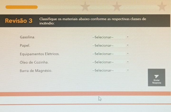 Classifique os materiais abaixo conforme as respectivas classes de 
Revisão 3 incêndio: 
Gasolina. --Selecionar-- 
Papel. --Selecionar-- 
Equipamentos Elétricos. --Selecionar-- 
Óleo de Cozinha. --Selecionar-- 
Barra de Magnésio. --Selecionar-- 
Enviar 
Resposta