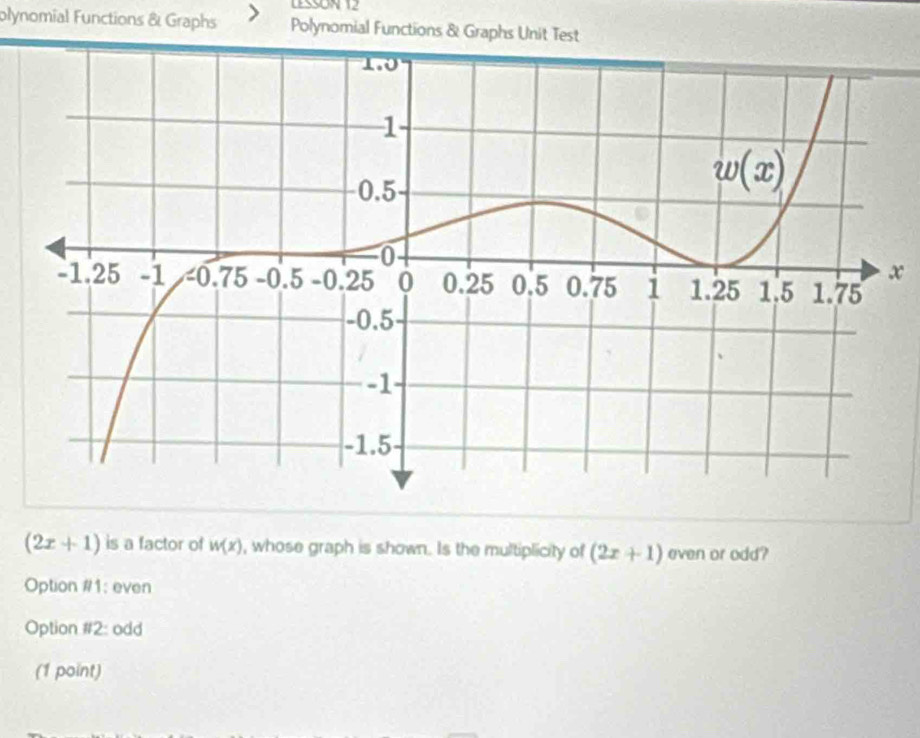 LESSON 12
olynomial Functions & Graphs Polynomial Functions & Graphs Unit Test
x
(2x+1) is a factor of w(x) , whose graph is shown. Is the multiplicity of (2x+1) even or odd?
Option #1: even
Option parallel 2 odd
(1 point)