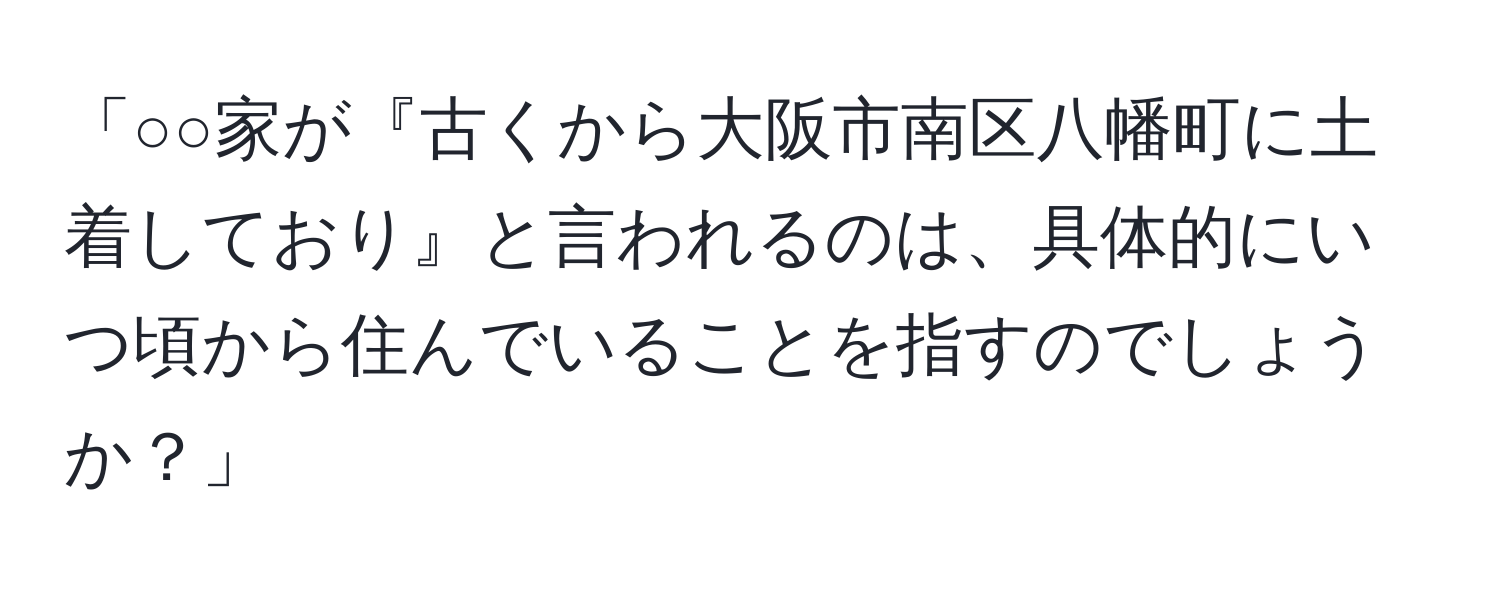 「○○家が『古くから大阪市南区八幡町に土着しており』と言われるのは、具体的にいつ頃から住んでいることを指すのでしょうか？」