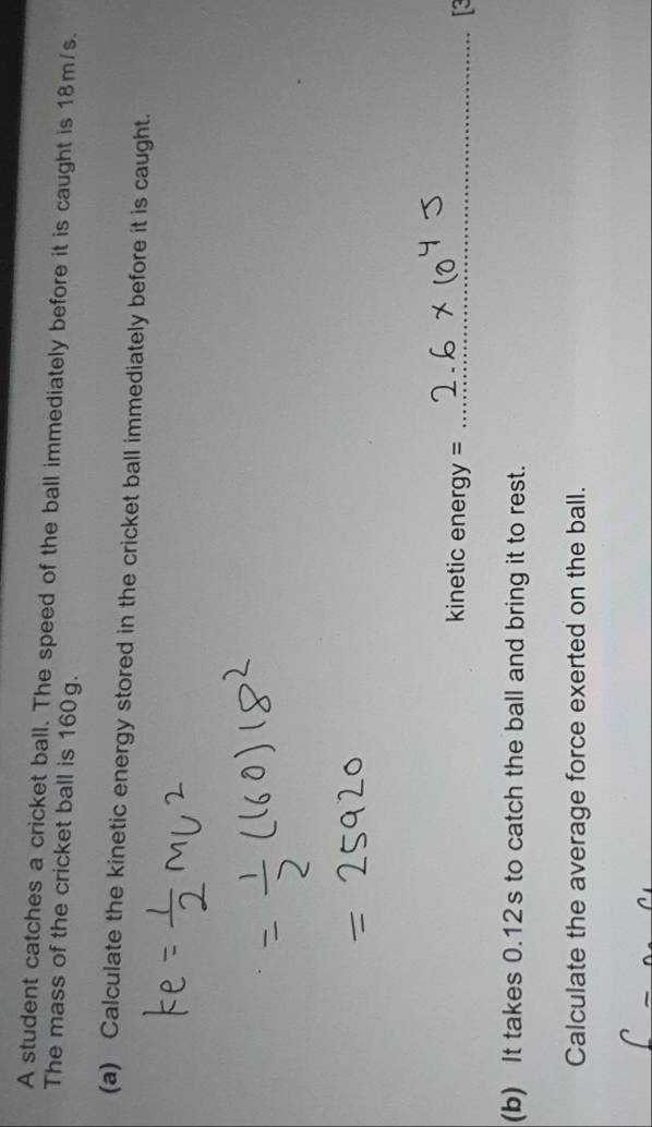 A student catches a cricket ball. The speed of the ball immediately before it is caught is 18m/s. 
The mass of the cricket ball is 160g. 
(a) Calculate the kinetic energy stored in the cricket ball immediately before it is caught. 
kinetic ener gy= _ 
(b) It takes 0.12s to catch the ball and bring it to rest. 
Calculate the average force exerted on the ball.