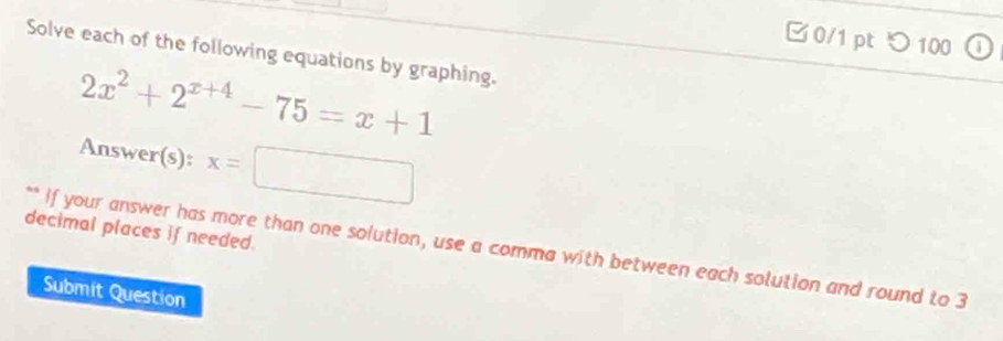 □0/1 pt つ 100 
Solve each of the following equations by graphing.
2x^2+2^(x+4)-75=x+1
Answer(s): x=□
decimal places if needed. 
** If your answer has more than one solution, use a comma with between each solution and round to 3
Submit Question