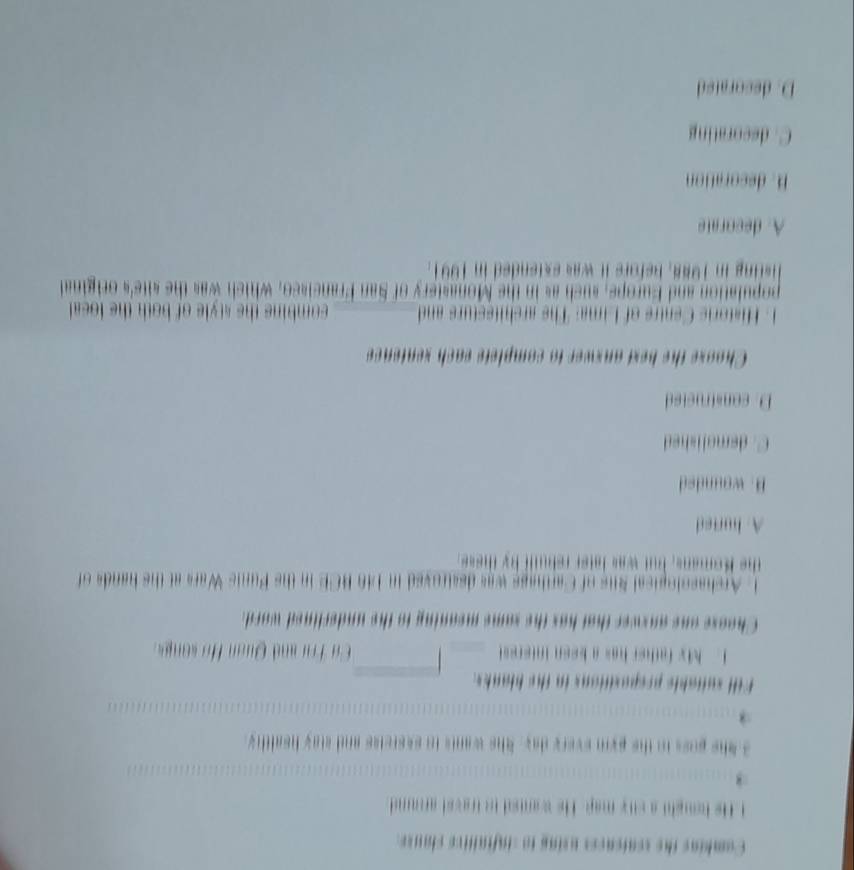 Combins the senfences using to sinfialtive clanse
t He hought a sity map. He wanted to travel arond 
3 She poss tn the pym every day. She wants io eserelss and stay healthy.
Fill suitable prepositions in the blanks.
1. My father has a keen interest C ơ Trư and Quan Ho song 
Choose one anxwer that has the same meaning to the underlined word.
1. Archasolopical Sus of Carthage was destroved in 146 BCE in the Punic Wars at the hands of
the K omans, but was later rehullt by tes
A. hurted
B. wounded
C. demalished
D. constructed
Choose the bext anxwer to complete each sentence
Historis Centre of Lima: The architesturs and combing the style of both the loeal.
population and Europe, such as in the Monastery of San Francisco, which was the site's original
listing in 1988, before it was extended in 1991.
A. decorate
B. decoration
C. decorating
D. decorated