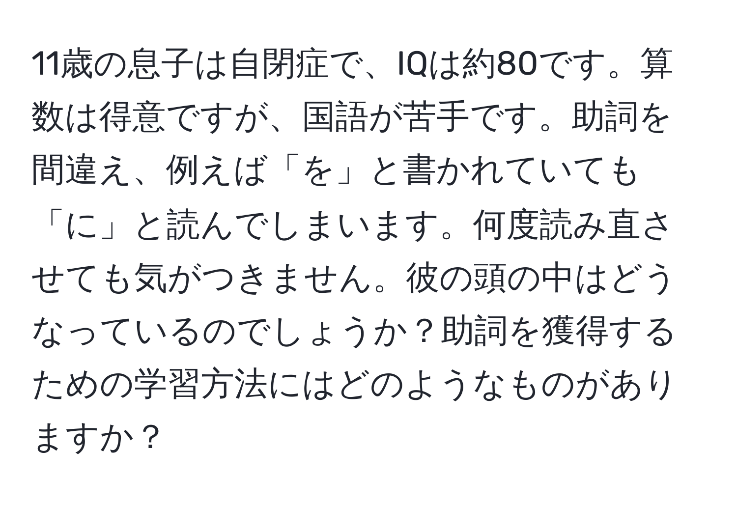 11歳の息子は自閉症で、IQは約80です。算数は得意ですが、国語が苦手です。助詞を間違え、例えば「を」と書かれていても「に」と読んでしまいます。何度読み直させても気がつきません。彼の頭の中はどうなっているのでしょうか？助詞を獲得するための学習方法にはどのようなものがありますか？