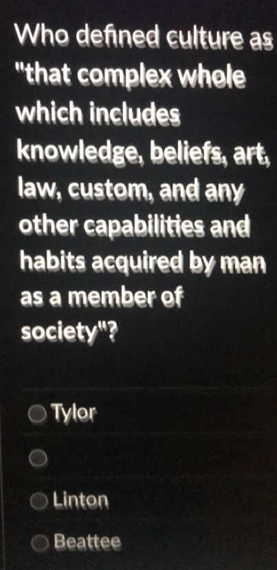 Who defined culture as
"that complex whole
which includes
knowledge, beliefs, art,
law, custom, and any
other capabilities and
habits acquired by man
as a member of
society"?
Tylor
Linton
Beattee