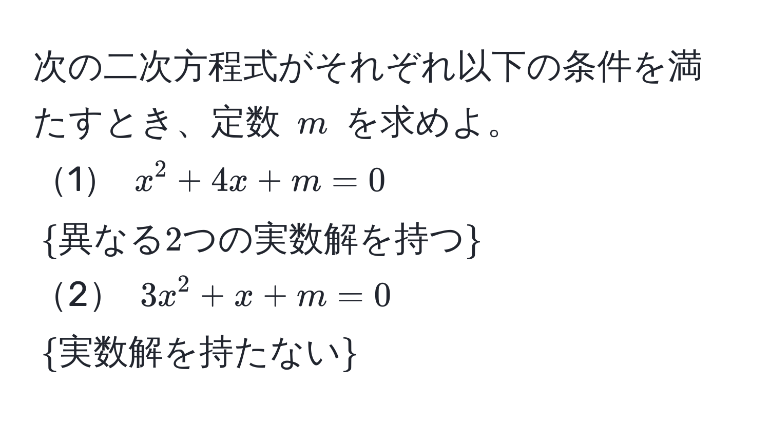 次の二次方程式がそれぞれ以下の条件を満たすとき、定数 ( m ) を求めよ。  
1 ( x^(2 + 4x + m = 0 ) (  異なる2つの実数解を持つ)  )  
2 ( 3x^(2 + x + m = 0 ) (  実数解を持たない)  )