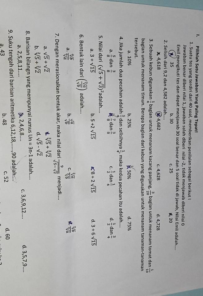 Pilihlah Satu Jawaban Yang Paling Tepat!
1. Suatu tes yang terdiri dari 40 soal, memberikan penilaian sebagai berikut I
Jawaban benar diberi nilai 1, jawaban salah diberi nilai -2, tidak menjawab diberi nilai 0
Emil mengikuti tes dan dapat menjawab 30 soal benar dan 5 soal tidak di jawab, Nilai Emil adalah....
35 b. 30 c. 25 20
2. Selisih dari 9,2 dan 4,582 adalah....
4,618 1 4,682 c. 4,628 d. 4,728
3. Sebuah kebun digunakan  1/4  bagian untuk menanam kacang panjang,  3/20  bagian untuk menanam tomat dan  1/10 
bagian untuk menanam timun. Berapa bagian dari kebun yang digunakan untuk menanam tanaman-tanaman
tersebut.
a. 10% b. 25% 50% d. 75%
4. Jika jumlah dua pecahan adalah  5/4  dan selisihnya  1/4  , maka kedua pecahan itu adalah....
a.  5/8  dan  3/8  b.  7/8 dan 3/8  C.  1/2 dan 1/4  d.  1/2  dan  3/4 
5. Nilai dari (sqrt(5+sqrt 3))^2 adalah....
a. 3+sqrt(15) b. 5+2sqrt(15) 8+2sqrt(15) d. 3+6sqrt(15)
6. Bentuk lain dari ( sqrt[3](a)/sqrt(b) ) adalah....
a.  sqrt[4](b)/sqrt[6](a)   sqrt(a)/sqrt(b)   sqrt[2](a)/sqrt[3](b)   sqrt[2](b)/sqrt[3](a) 
b.
C.
7. Dengan merasionalkan bentuk akar, maka nilai dari frac 9sqrt(5-sqrt 2) menjadi....
a. sqrt(5)+sqrt(2)
sqrt[3](5)+sqrt[3](2)
b. sqrt[2](5)+sqrt[2](2)
d. sqrt(5)-sqrt(2)
8. Barisan bilangn yang mempunyai rumus Un=3n-1 adalah....
a. 2,5,8,11.... 2,4,6,8.... c. 3,6,9,12.... d. 3,5,7,9....
9. Suku tengah dari barisan aritmetika 6,12,18,.....,90 adalah....
a. 43 b. 48 c. 52
d. 60
