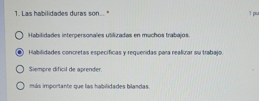 Las habilidades duras son... * 1 pu
Habilidades interpersonales utilizadas en muchos trabajos.
Habilidades concretas específicas y requeridas para realizar su trabajo.
Siempre difícil de aprender.
más importante que las habilidades blandas.