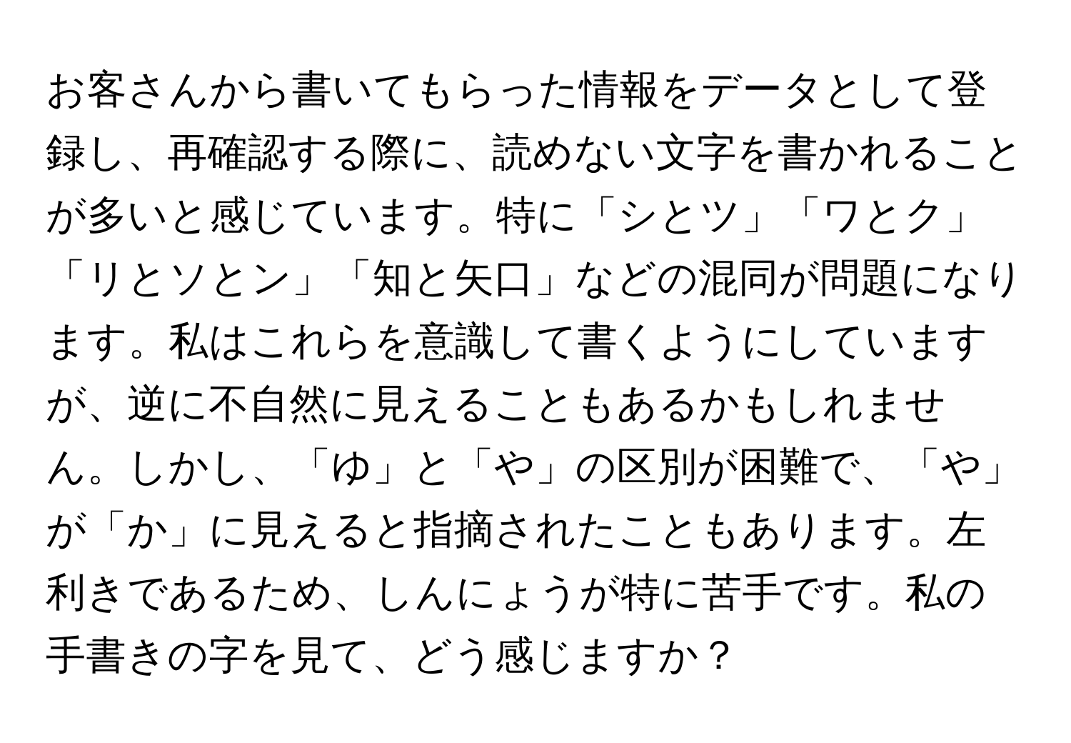 お客さんから書いてもらった情報をデータとして登録し、再確認する際に、読めない文字を書かれることが多いと感じています。特に「シとツ」「ワとク」「リとソとン」「知と矢口」などの混同が問題になります。私はこれらを意識して書くようにしていますが、逆に不自然に見えることもあるかもしれません。しかし、「ゆ」と「や」の区別が困難で、「や」が「か」に見えると指摘されたこともあります。左利きであるため、しんにょうが特に苦手です。私の手書きの字を見て、どう感じますか？