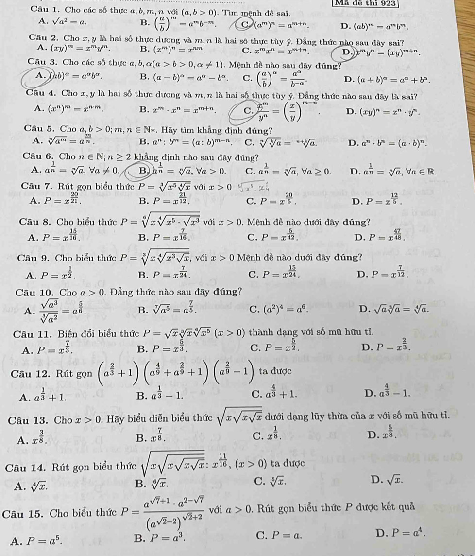 Mã đề thi 923
Câu 1. Cho các số thực a,b,m,n với (a,b>0). Tìm mệnh đề sai.
A. sqrt(a^2)=a. B. ( a/b )^m=a^mb^(-m). C (a^m)^n=a^(m+n). D. (ab)^m=a^mb^m.
Câu 2. Cho x, y là hai số thực dương và m,n là hai sô thực tùy ý. Đẳng thức nào sau đây sai?
A. (xy)^m=x^my^m. B. (x^m)^n=x^(nm). C. x^mx^n=x^(m+n). D. ''' y^n=(xy)^m+n.
Câu 3. Cho các số thực a, b, alpha (a>b>0,alpha != 1).  Mệnh đề nào sau dây đúng?
A. (ab)^alpha =a^(alpha)b^(alpha). B. (a-b)^alpha =a^(alpha)-b^(alpha). C. ( a/b )^alpha = a^(alpha)/b^(-alpha) . D. (a+b)^alpha =a^(alpha)+b^(alpha).
Câu 4. Cho x,y là hai số thực dương và m, n là hai số thực tùy ý. Đẳng thức nào sau đây là sai?
A. (x^n)^m=x^(n· m). B. x^m· x^n=x^(m+n). C.  x^m/y^n =( x/y )^m-n. D. (xy)^n=x^n· y^n.
Câu 5. Cho a,b>0;m,n∈ N *. Hãy tìm khẳng định đúng?
A. sqrt[n](a^m)=a^(frac m)n. B. a^n:b^m=(a:b)^m-n C. sqrt[n](sqrt [k]a)=sqrt[n+k](a). D. a^n· b^n=(a· b)^n.
Câu 6. Cho n∈ N;n≥ 2 khẳng định nào sau đây đúng?
A. a^(frac 1)n=sqrt[n](a),forall a!= 0. B a^(frac 1)n=sqrt[n](a),forall a>0. C. a^(frac 1)n=sqrt[n](a),forall a≥ 0. D. a^(frac 1)n=sqrt[n](a),forall a∈ R.
Câu 7. Rút gọn biểu thức P=sqrt[3](x^5sqrt [4]x) với x>0
A. P=x^(frac 20)21. P=x^(frac 21)12. C. P=x^(frac 20)5. D. P=x^(frac 12)5.
B.
Câu 8. Cho biểu thức P=sqrt[6](xsqrt [4]x^5· sqrt x^3) với x>0.  Mệnh đề nào dưới đây đúng?
A. P=x^(frac 15)16. P=x^(frac 7)16. C. P=x^(frac 5)42. D. P=x^(frac 47)48.
B.
Câu 9. Cho biểu thức P=sqrt[3](xsqrt [4]x^3sqrt x) , với x>0 Mệnh đề nào dưới đây đúng?
A. P=x^(frac 1)2. P=x^(frac 7)24. C. P=x^(frac 15)24. D. P=x^(frac 7)12.
B.
Câu 10. Cho a>0.  ẳng thức nào sau đây đúng?
A.  sqrt(a^3)/sqrt[3](a^2) =a^(frac 5)6. B. sqrt[7](a^5)=a^(frac 7)5. C. (a^2)^4=a^6. D. sqrt(a)sqrt[3](a)=sqrt[4](a).
Câu 11. Biến đổi biểu thức P=sqrt(x)sqrt[3](x)sqrt[6](x^5)(x>0) thành dạng với số mũ hữu tỉ.
A. P=x^(frac 7)3. P=x^(frac 5)3. C. P=x^(frac 5)2. D. P=x^(frac 2)3.
B.
Câu 12. Rút gọn (a^(frac 2)3+1)(a^(frac 4)9+a^(frac 2)9+1)(a^(frac 2)9-1) ta được
A. a^(frac 1)3+1. a^(frac 1)3-1. C. a^(frac 4)3+1. D. a^(frac 4)3-1.
B.
Câu 13. Cho x>0. Hãy biểu diễn biểu thức sqrt(xsqrt xsqrt x) dưới dạng lũy thừa của x với số mũ hữu tỉ.
A. x^(frac 3)8. B. x^(frac 7)8. C. x^(frac 1)8. D. x^(frac 5)8.
Câu 14. Rút gọn biểu thức sqrt(xsqrt xsqrt xsqrt x):x^(frac 11)16,(x>0) ta được
A. sqrt[4](x). B. sqrt[6](x). C. sqrt[5](x). D. sqrt(x).
Câu 15. Cho biểu thức P=frac a^(sqrt(7)+1)· a^(2-sqrt(7))(a^(sqrt(2)-2))^sqrt(2)+2 với a>0. Rút gọn biểu thức P được kết quả
C.
D.
A. P=a^5. B. P=a^3. P=a. P=a^4.