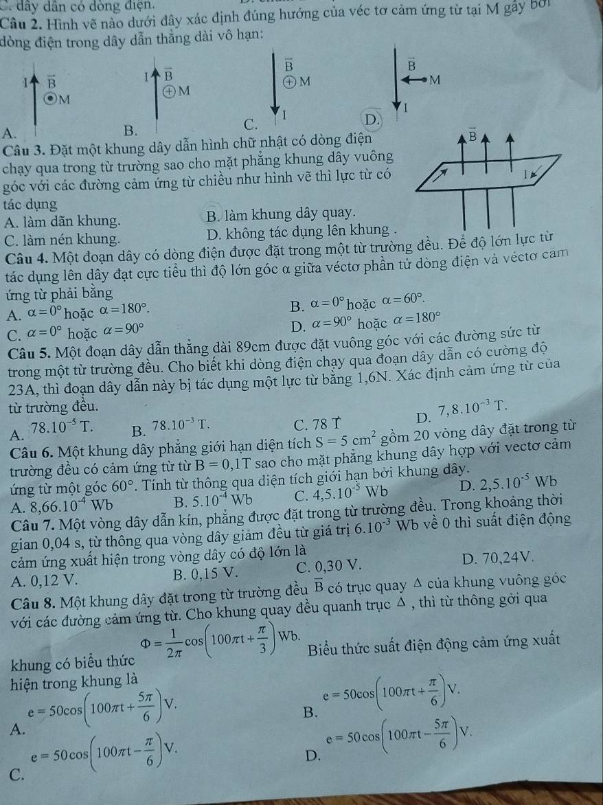 C. dây dân có dòng điện.
Câu 2. Hình vẽ nào dưới đây xác định đúng hướng của véc tơ cảm ứng từ tại M gây bở
đòng điện trong dây dẫn thẳng dài vô hạn:
vector B
vector B
vector B
overline B
oplus N
M
㊉M
M
I
A.
B.
C.
D.
Câu 3. Đặt một khung dây dẫn hình chữ nhật có dòng điện
chạy qua trong từ trường sao cho mặt phẳng khung dây vuông
góc với các đường cảm ứng từ chiều như hình vẽ thì lực từ có
tác dụng
A. làm dãn khung. B. làm khung dây quay.
C. làm nén khung. D. không tác dụng lên khung .
Câu 4. Một đoạn dây có dòng điện được đặt trong một từ trường đều. Để độ lớn lực từ
tác dụng lên dây đạt cực tiểu thì độ lớn góc α giữa véctơ phần từ dòng điện và véctơ cảm
ứng từ phải bằng
B. alpha =0° hoặc
A. alpha =0° hoặc alpha =180°. alpha =60°.
C. alpha =0° hoặc alpha =90° D. alpha =90° hoặc alpha =180°
Câu 5. Một đoạn dây dẫn thẳng dài 89cm được đặt vuông góc với các đường sức từ
trong một từ trường đều. Cho biết khi dòng điện chạy qua đoạn dây dẫn có cường độ
23A, thì đoạn dây dẫn này bị tác dụng một lực từ băng 1,6N. Xác định cảm ứng từ của
từ trường đều.
A. 78.10^(-5)T.
B. 78.10^(-3)T.
C. 78 T D. 7,8.10^(-3)T.
Câu 6. Một khung dây phẳng giới hạn diện tích S=5cm^2 gồm 20 vòng dây đặt trong từ
trường đều có cảm ứng từ từ B=0,1T sao cho mặt phăng khung dây hợp với vectơ cảm
ứng từ một góc 60°. Tính từ thông qua diện tích giới hạn bởi khung dây.
A. 8,66.10^(-4)Wb B. 5.10^(-4)Wb C. 4,5.10^(-5)Wb D. 2,5.10^(-5)Wb
Câu 7. Một vòng dây dẫn kín, phẳng được đặt trong từ trường đều. Trong khoảng thời
gian 0,04 s, từ thông qua vòng dây giảm đều từ giá trị 6.10^(-3) Wb về 0 thì suất điện động
cảm ứng xuất hiện trong vòng dây có độ lớn là
A. 0,12 V. B. 0,15 V. C. 0,30 V. D. 70,24V.
Câu 8. Một khung dây đặt trong từ trường đều vector B có trục quay Δ của khung vuông góc
với các đường cảm ứng từ. Cho khung quay đều quanh trục Δ , thì từ thông gời qua
khung có biểu thức Phi = 1/2π  cos (100π t+ π /3 )Wb. Biểu thức suất điện động cảm ứng xuất
hiện trong khung là
A. e=50cos (100π t+ 5π /6 )V.
B. e=50cos (100π t+ π /6 )V.
C. e=50cos (100π t- π /6 )V.
D. e=50cos (100π t- 5π /6 )V.