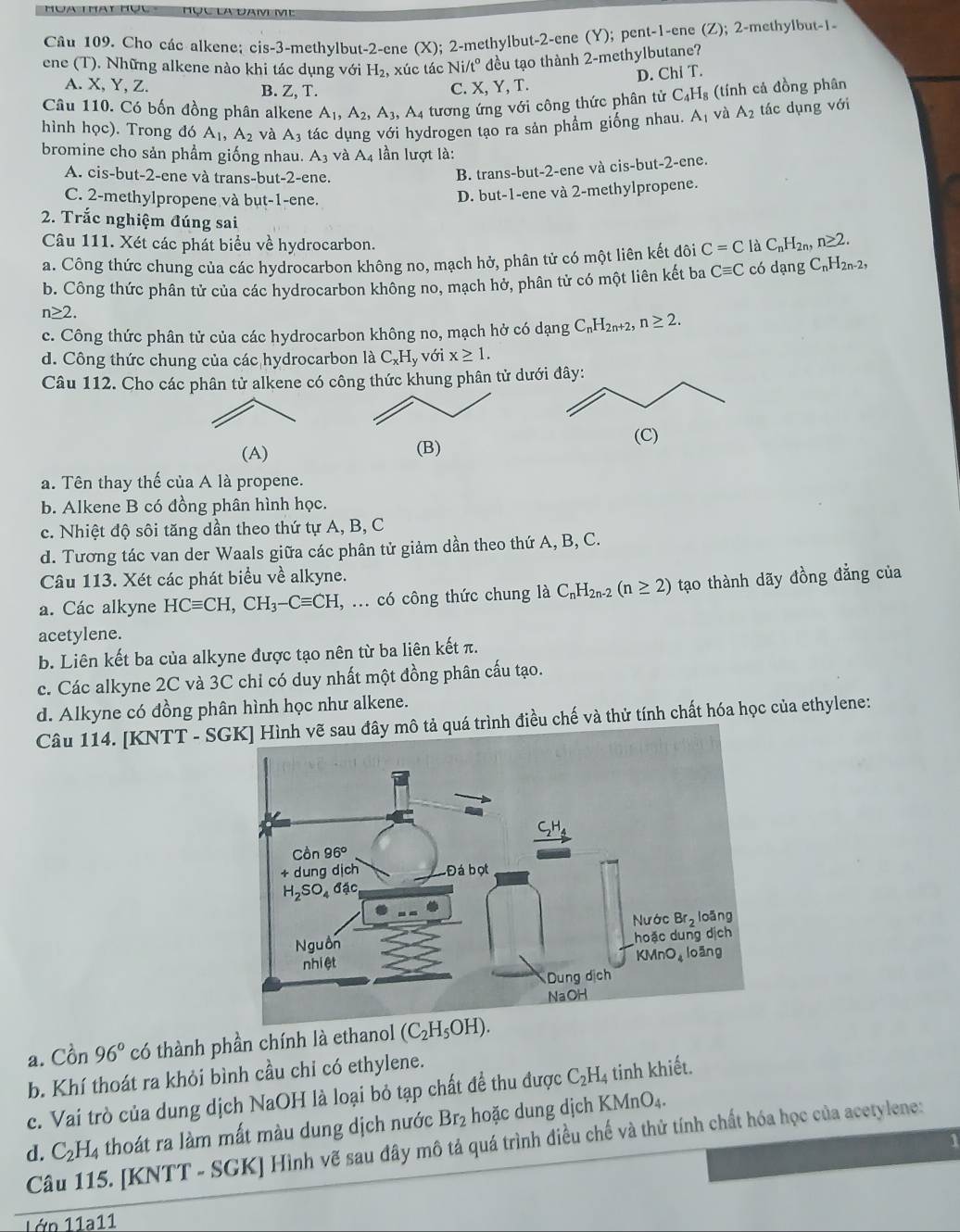 Cho các alkene; cis-3-methylbut-2-ene (x); 2-methylbut-2-ene (Y); pent-1-ene (Z); 2-methylbut-1-
ene (T). Những alkene nào khi tác dụng với H_2 xúc tác Ni/t° đều tạo thành 2-methylbutane?
A. X, Y, Z. B. Z,T
C. X, Y, T. D. Chi T.
Câu 110. Có bốn đồng phân alkene A_1,A_2,A_3, A tương ứng với công thức phân tử C_4H_8 (tính cả đồng phân
hình học). Trong đó A_1,A_2 và A_3 tác dụng với hydrogen tạo ra sản phẩm giống nhau. A_1 và A_2 tác dụng với
bromine cho sản phầm giống nhau. A_3 và A_4 lần lượt là:
A. cis-but-2-ene và trans-but-2-ene.
B. trans-but-2-ene và cis-but-2-ene.
C. 2-methylpropene và but-1-ene.
D. but-1-ene và 2-methylpropene.
2. Trắc nghiệm đúng sai
Câu 111. Xét các phát biểu về hydrocarbon.
a. Công thức chung của các hydrocarbon không no, mạch hở, phân tử có một liên kết đôi C=C là C_nH_2n,n≥ 2.
b. Công thức phân tử của các hydrocarbon không no, mạch hở, phân tử có một liên kết ba Cequiv C có dạng C_nH_2n-2,
n≥ 2.
c. Công thức phân tử của các hydrocarbon không no, mạch hở có dạng C_nH_2n+2,n≥ 2.
d. Công thức chung của các hydrocarbon là C_xH_y với x≥ 1.
Câu 112. Cho các phân tử alkene có công thức khung phân tử d
(A) (B)
a. Tên thay thế của A là propene.
b. Alkene B có đồng phân hình học.
c. Nhiệt độ sôi tăng dần theo thứ tự A, B, C
d. Tương tác van der Waals giữa các phân tử giảm dần theo thứ A, B, C.
Câu 113. Xét các phát biểu về alkyne.
a. Các alkyne HCequiv CH,CH_3-Cequiv CH , ... có công thức chung là C_nH_2n-2(n≥ 2) tạo thành dãy đồng đẳng của
acetylene.
b. Liên kết ba của alkyne được tạo nên từ ba liên kết π.
c. Các alkyne 2C và 3C chỉ có duy nhất một đồng phân cấu tạo.
d. Alkyne có đồng phân hình học như alkene.
Câu 114. [KNTT - S tả quá trình điều chế và thử tính chất hóa học của ethylene:
a. Cồn 96° có thành phần chính là ethanol (C_2H_5OH).
b. Khí thoát ra khỏi bình cầu chỉ có ethylene.
c. Vai trò của dung dịch NaOH là loại bỏ tạp chất đề thu được C_2H_4 tinh khiết.
d. C_2H_4 thoát ra làm mất màu dung dịch nước Br₂ hoặc dung dịch KMnO_4.
1
Câu 115. [KNTT - SGK] Hình vẽ sau đây mô tả quá trình điều chế và thử tính chất hóa học của acetylene:
1ớp 11a11