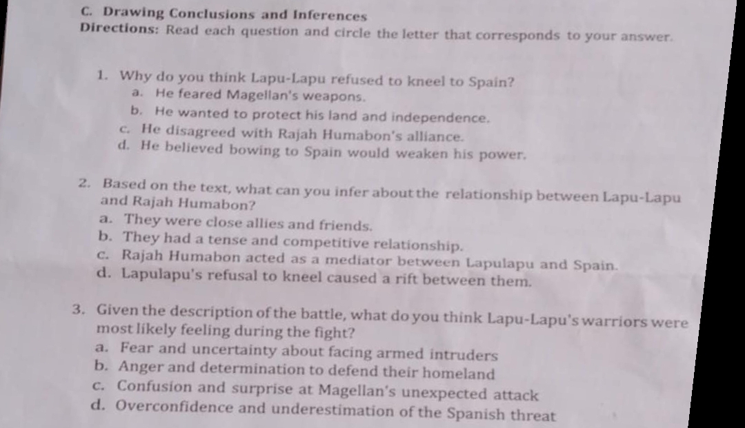 Drawing Conclusions and Inferences
Directions: Read each question and circle the letter that corresponds to your answer.
1. Why do you think Lapu-Lapu refused to kneel to Spain?
a. He feared Magellan's weapons.
b. He wanted to protect his land and independence.
c. He disagreed with Rajah Humabon's alliance.
d. He believed bowing to Spain would weaken his power.
2. Based on the text, what can you infer about the relationship between Lapu-Lapu
and Rajah Humabon?
a. They were close allies and friends.
b. They had a tense and competitive relationship.
c. Rajah Humabon acted as a mediator between Lapulapu and Spain.
d. Lapulapu's refusal to kneel caused a rift between them.
3. Given the description of the battle, what do you think Lapu-Lapu's warriors were
most likely feeling during the fight?
a. Fear and uncertainty about facing armed intruders
b. Anger and determination to defend their homeland
c. Confusion and surprise at Magellan's unexpected attack
d. Overconfidence and underestimation of the Spanish threat